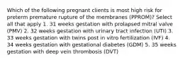 Which of the following pregnant clients is most high risk for preterm premature rupture of the membranes (PPROM)? Select all that apply 1. 31 weeks gestation with prolapsed mitral valve (PMV) 2. 32 weeks gestation with urinary tract infection (UTI) 3. 33 weeks gestation with twins post in vitro fertilization (IVF) 4. 34 weeks gestation with gestational diabetes (GDM) 5. 35 weeks gestation with deep vein thrombosis (DVT)