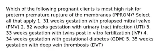 Which of the following pregnant clients is most high risk for preterm premature rupture of the membranes (PPROM)? Select all that apply 1. 31 weeks gestation with prolapsed mitral valve (PMV) 2. 32 weeks gestation with urinary tract infection (UTI) 3. 33 weeks gestation with twins post in vitro fertilization (IVF) 4. 34 weeks gestation with gestational diabetes (GDM) 5. 35 weeks gestation with deep vein thrombosis (DVT)