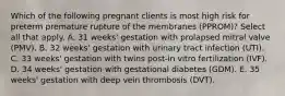 Which of the following pregnant clients is most high risk for preterm premature rupture of the membranes (PPROM)? Select all that apply. A. 31 weeks' gestation with prolapsed mitral valve (PMV). B. 32 weeks' gestation with urinary tract infection (UTI). C. 33 weeks' gestation with twins post-in vitro fertilization (IVF). D. 34 weeks' gestation with gestational diabetes (GDM). E. 35 weeks' gestation with deep vein thrombosis (DVT).