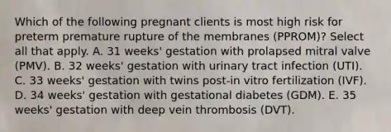 Which of the following pregnant clients is most high risk for preterm premature rupture of the membranes (PPROM)? Select all that apply. A. 31 weeks' gestation with prolapsed mitral valve (PMV). B. 32 weeks' gestation with urinary tract infection (UTI). C. 33 weeks' gestation with twins post-in vitro fertilization (IVF). D. 34 weeks' gestation with gestational diabetes (GDM). E. 35 weeks' gestation with deep vein thrombosis (DVT).