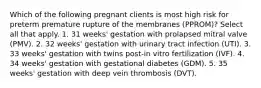 Which of the following pregnant clients is most high risk for preterm premature rupture of the membranes (PPROM)? Select all that apply. 1. 31 weeks' gestation with prolapsed mitral valve (PMV). 2. 32 weeks' gestation with urinary tract infection (UTI). 3. 33 weeks' gestation with twins post-in vitro fertilization (IVF). 4. 34 weeks' gestation with gestational diabetes (GDM). 5. 35 weeks' gestation with deep vein thrombosis (DVT).