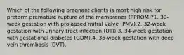 Which of the following pregnant clients is most high risk for preterm premature rupture of the membranes (PPROM)?1. 30-week gestation with prolapsed mitral valve (PMV).2. 32-week gestation with urinary tract infection (UTI).3. 34-week gestation with gestational diabetes (GDM).4. 36-week gestation with deep vein thrombosis (DVT).