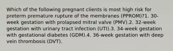 Which of the following pregnant clients is most high risk for preterm premature rupture of the membranes (PPROM)?1. 30-week gestation with prolapsed mitral valve (PMV).2. 32-week gestation with urinary tract infection (UTI).3. 34-week gestation with gestational diabetes (GDM).4. 36-week gestation with deep vein thrombosis (DVT).