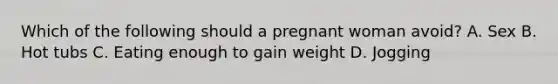 Which of the following should a pregnant woman avoid? A. Sex B. Hot tubs C. Eating enough to gain weight D. Jogging