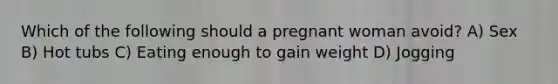 Which of the following should a pregnant woman avoid? A) Sex B) Hot tubs C) Eating enough to gain weight D) Jogging