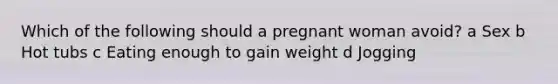 Which of the following should a pregnant woman avoid? a Sex b Hot tubs c Eating enough to gain weight d Jogging