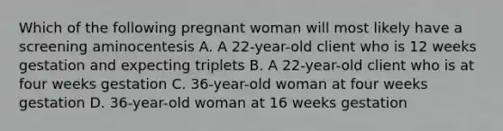 Which of the following pregnant woman will most likely have a screening aminocentesis A. A 22-year-old client who is 12 weeks gestation and expecting triplets B. A 22-year-old client who is at four weeks gestation C. 36-year-old woman at four weeks gestation D. 36-year-old woman at 16 weeks gestation