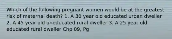 Which of the following pregnant women would be at the greatest risk of maternal death? 1. A 30 year old educated urban dweller 2. A 45 year old uneducated rural dweller 3. A 25 year old educated rural dweller Chp 09, Pg