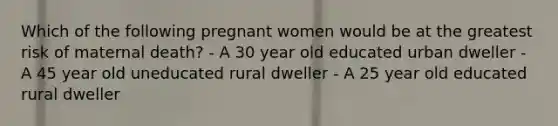 Which of the following pregnant women would be at the greatest risk of maternal death? - A 30 year old educated urban dweller - A 45 year old uneducated rural dweller - A 25 year old educated rural dweller