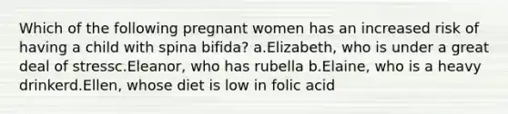 Which of the following pregnant women has an increased risk of having a child with spina bifida? a.Elizabeth, who is under a great deal of stressc.Eleanor, who has rubella b.Elaine, who is a heavy drinkerd.Ellen, whose diet is low in folic acid