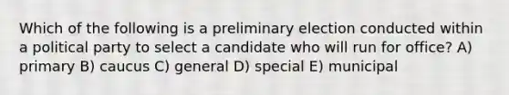 Which of the following is a preliminary election conducted within a political party to select a candidate who will run for office? A) primary B) caucus C) general D) special E) municipal