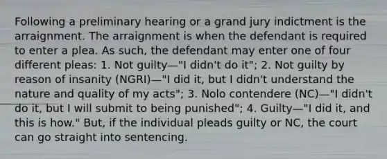 Following a preliminary hearing or a grand jury indictment is the arraignment. The arraignment is when the defendant is required to enter a plea. As such, the defendant may enter one of four different pleas: 1. Not guilty—"I didn't do it"; 2. Not guilty by reason of insanity (NGRI)—"I did it, but I didn't understand the nature and quality of my acts"; 3. Nolo contendere (NC)—"I didn't do it, but I will submit to being punished"; 4. Guilty—"I did it, and this is how." But, if the individual pleads guilty or NC, the court can go straight into sentencing.