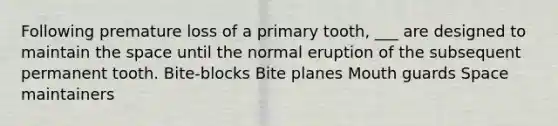 Following premature loss of a primary tooth, ___ are designed to maintain the space until the normal eruption of the subsequent permanent tooth. Bite-blocks Bite planes Mouth guards Space maintainers