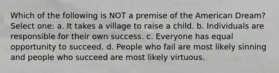 Which of the following is NOT a premise of <a href='https://www.questionai.com/knowledge/keiVE7hxWY-the-american' class='anchor-knowledge'>the american</a> Dream? Select one: a. It takes a village to raise a child. b. Individuals are responsible for their own success. c. Everyone has equal opportunity to succeed. d. People who fail are most likely sinning and people who succeed are most likely virtuous.