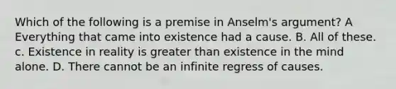 Which of the following is a premise in Anselm's argument? A Everything that came into existence had a cause. B. All of these. c. Existence in reality is greater than existence in the mind alone. D. There cannot be an infinite regress of causes.