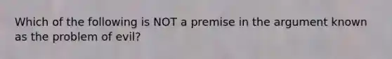 Which of the following is NOT a premise in the argument known as the problem of evil?