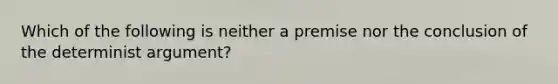 Which of the following is neither a premise nor the conclusion of the determinist argument?