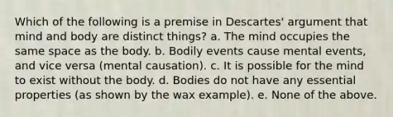 Which of the following is a premise in Descartes' argument that mind and body are distinct things? a. The mind occupies the same space as the body. b. Bodily events cause mental events, and vice versa (mental causation). c. It is possible for the mind to exist without the body. d. Bodies do not have any essential properties (as shown by the wax example). e. None of the above.