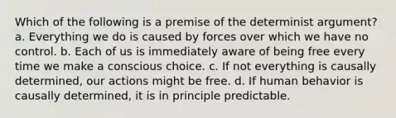 Which of the following is a premise of the determinist argument? a. Everything we do is caused by forces over which we have no control. b. Each of us is immediately aware of being free every time we make a conscious choice. c. If not everything is causally determined, our actions might be free. d. If human behavior is causally determined, it is in principle predictable.