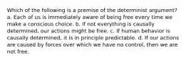 Which of the following is a premise of the determinist argument? a. Each of us is immediately aware of being free every time we make a conscious choice. b. If not everything is causally determined, our actions might be free. c. If human behavior is causally determined, it is in principle predictable. d. If our actions are caused by forces over which we have no control, then we are not free.