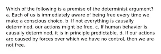 Which of the following is a premise of the determinist argument? a. Each of us is immediately aware of being free every time we make a conscious choice. b. If not everything is causally determined, our actions might be free. c. If human behavior is causally determined, it is in principle predictable. d. If our actions are caused by forces over which we have no control, then we are not free.