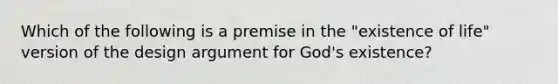 Which of the following is a premise in the "existence of life" version of the design argument for God's existence?