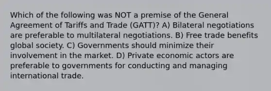 Which of the following was NOT a premise of the General Agreement of Tariffs and Trade (GATT)? A) Bilateral negotiations are preferable to multilateral negotiations. B) Free trade benefits global society. C) Governments should minimize their involvement in the market. D) Private economic actors are preferable to governments for conducting and managing international trade.