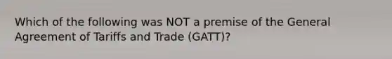 Which of the following was NOT a premise of the General Agreement of Tariffs and Trade (GATT)?