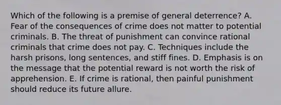 Which of the following is a premise of general deterrence? A. Fear of the consequences of crime does not matter to potential criminals. B. The threat of punishment can convince rational criminals that crime does not pay. C. Techniques include the harsh prisons, long sentences, and stiff fines. D. Emphasis is on the message that the potential reward is not worth the risk of apprehension. E. If crime is rational, then painful punishment should reduce its future allure.