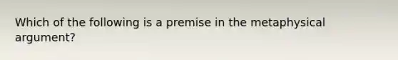 Which of the following is a premise in the metaphysical argument?