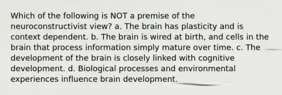 Which of the following is NOT a premise of the neuroconstructivist view? a. The brain has plasticity and is context dependent. b. The brain is wired at birth, and cells in the brain that process information simply mature over time. c. The development of the brain is closely linked with cognitive development. d. Biological processes and environmental experiences influence brain development.