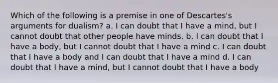 Which of the following is a premise in one of Descartes's arguments for dualism? a. I can doubt that I have a mind, but I cannot doubt that other people have minds. b. I can doubt that I have a body, but I cannot doubt that I have a mind c. I can doubt that I have a body and I can doubt that I have a mind d. I can doubt that I have a mind, but I cannot doubt that I have a body