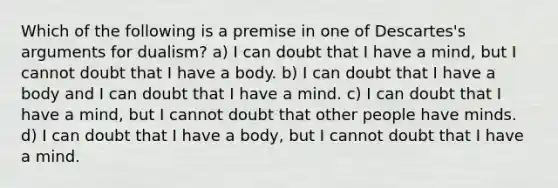 Which of the following is a premise in one of Descartes's arguments for dualism? a) I can doubt that I have a mind, but I cannot doubt that I have a body. b) I can doubt that I have a body and I can doubt that I have a mind. c) I can doubt that I have a mind, but I cannot doubt that other people have minds. d) I can doubt that I have a body, but I cannot doubt that I have a mind.