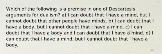 Which of the following is a premise in one of Descartes's arguments for dualism? a) I can doubt that I have a mind, but I cannot doubt that other people have minds. b) I can doubt that I have a body, but I cannot doubt that I have a mind. c) I can doubt that I have a body and I can doubt that I have a mind. d) I can doubt that I have a mind, but I cannot doubt that I have a body.