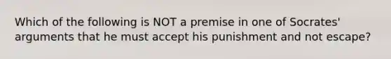 Which of the following is NOT a premise in one of Socrates' arguments that he must accept his punishment and not escape?