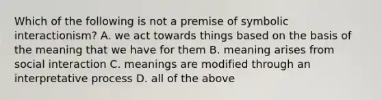 Which of the following is not a premise of symbolic interactionism? A. we act towards things based on the basis of the meaning that we have for them B. meaning arises from social interaction C. meanings are modified through an interpretative process D. all of the above