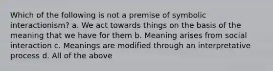 Which of the following is not a premise of symbolic interactionism? a. We act towards things on the basis of the meaning that we have for them b. Meaning arises from social interaction c. Meanings are modified through an interpretative process d. All of the above