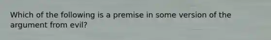 Which of the following is a premise in some version of the argument from evil?