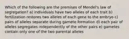 Which of the following are the premises of Mendel's law of segregation? a) individuals have two alleles of each trait b) fertilization restores two alleles of each gene to the embryo c) pairs of alleles separate during gamete formation d) each pair of alleles segregates independently of the other pairs e) gametes contain only one of the two parental alleles