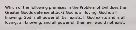 Which of the following premises in the Problem of Evil does the Greater Goods defense attack? God is all-loving. God is all-knowing. God is all-powerful. Evil exists. If God exists and is all-loving, all-knowing, and all-powerful, then evil would not exist.