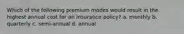 Which of the following premium modes would result in the highest annual cost for an insurance policy? a. monthly b. quarterly c. semi-annual d. annual