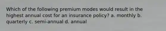 Which of the following premium modes would result in the highest annual cost for an insurance policy? a. monthly b. quarterly c. semi-annual d. annual