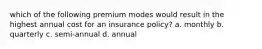 which of the following premium modes would result in the highest annual cost for an insurance policy? a. monthly b. quarterly c. semi-annual d. annual