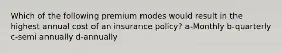 Which of the following premium modes would result in the highest annual cost of an insurance policy? a-Monthly b-quarterly c-semi annually d-annually