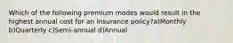 Which of the following premium modes would result in the highest annual cost for an insurance policy?a)Monthly b)Quarterly c)Semi-annual d)Annual