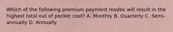 Which of the following premium payment modes will result in the highest total out of pocket cost? A. Monthly B. Quarterly C. Semi-annually D. Annually