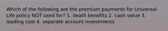 Which of the following are the premium payments for Universal Life policy NOT used for? 1. death benefits 2. cash value 3. loading cost 4. separate account investments