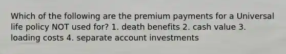 Which of the following are the premium payments for a Universal life policy NOT used for? 1. death benefits 2. cash value 3. loading costs 4. separate account investments