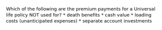 Which of the following are the premium payments for a Universal life policy NOT used for? * death benefits * cash value * loading costs (unanticipated expenses) * separate account investments