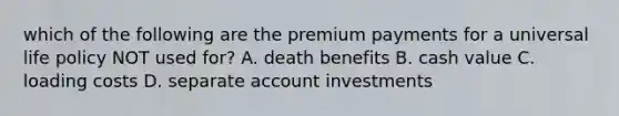 which of the following are the premium payments for a universal life policy NOT used for? A. death benefits B. cash value C. loading costs D. separate account investments